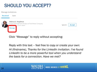SHOULD YOU ACCEPT?
Click “Message” to reply without accepting:
Reply with this text – feel free to copy or create your own:
Hi (firstname), Thanks for the LinkedIn invitation. I’ve found
LinkedIn to be a more powerful tool when you understand
the basis for a connection. Have we met?
24
 