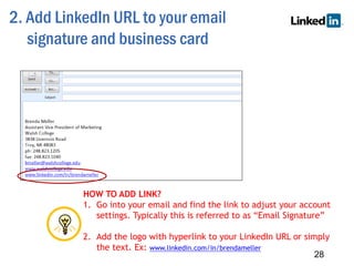2. Add LinkedIn URL to your email
signature and business card
28
HOW TO ADD LINK?
1. Go into your email and find the link to adjust your account
settings. Typically this is referred to as “Email Signature”
2. Add the logo with hyperlink to your LinkedIn URL or simply
the text. Ex: www.linkedin.com/in/brendameller
 