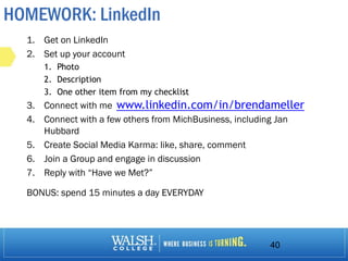 HOMEWORK: LinkedIn
1. Get on LinkedIn
2. Set up your account
1. Photo
2. Description
3. One other item from my checklist
3. Connect with me
4. Connect with a few others from MichBusiness, including Jan
Hubbard
5. Create Social Media Karma: like, share, comment
6. Join a Group and engage in discussion
7. Reply with “Have we Met?”
BONUS: spend 15 minutes a day EVERYDAY
40
www.linkedin.com/in/brendameller
 