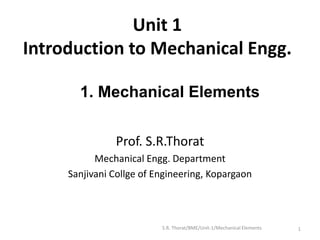 Unit 1
Introduction to Mechanical Engg.
Prof. S.R.Thorat
Mechanical Engg. Department
Sanjivani Collge of Engineering, Kopargaon
1
1. Mechanical Elements
S.R. Thorat/BME/Unit-1/Mechanical Elements
 