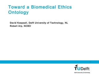 1
Toward a Biomedical Ethics
Ontology
David Koepsell, Delft University of Technology, NL
Robert Arp, NCBO
 