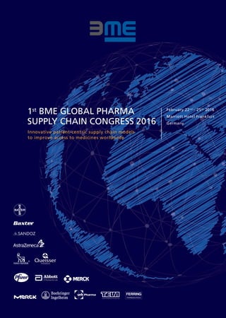 Innovative patient-centric supply chain models
to improve access to medicines worldwide
1st BME GLOBAL PHARMA
SUPPLY CHAIN CONGRESS 2016
February 22nd - 25th 2016
Marriott Hotel Frankfurt
Germany
 