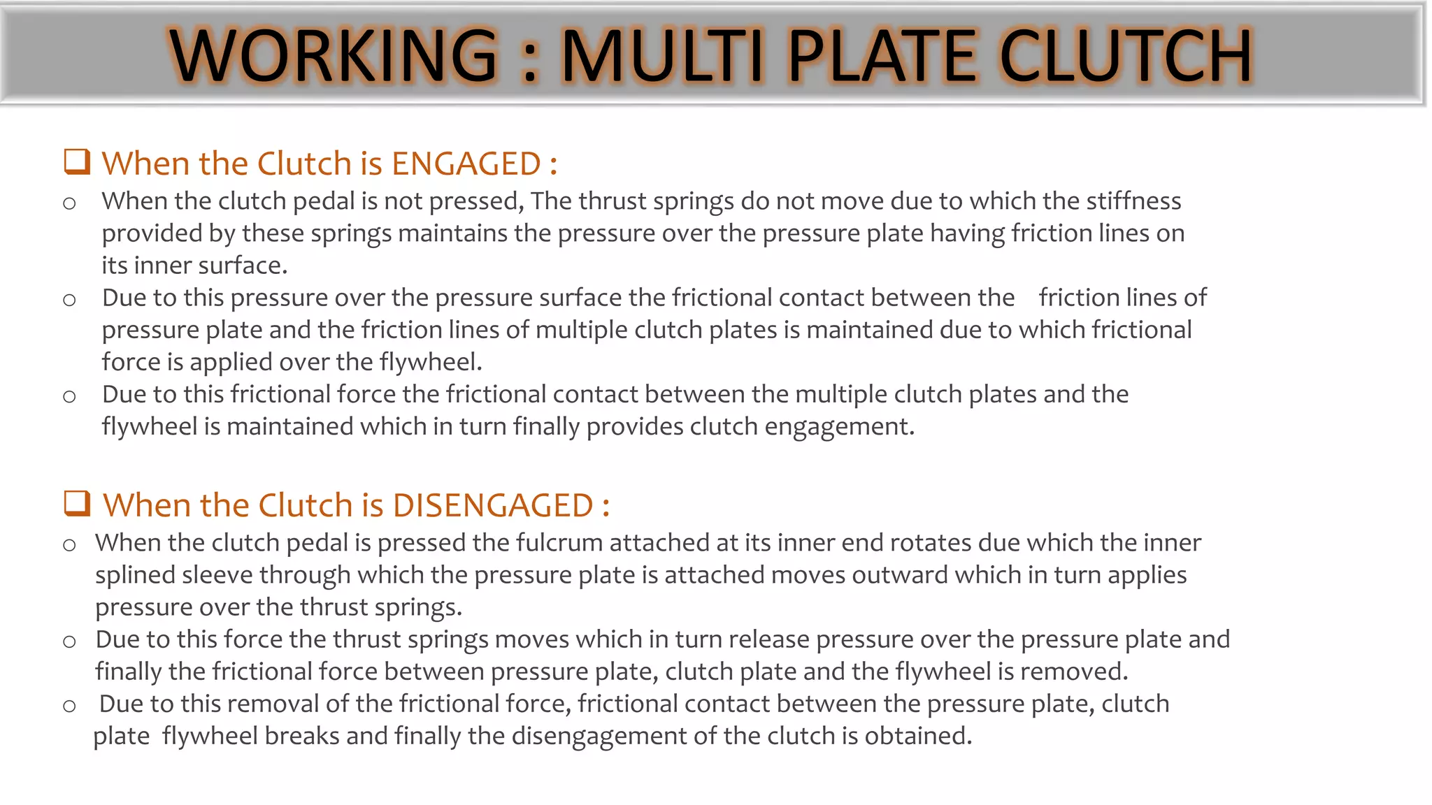 WORKING : MULTI PLATE CLUTCH
 When the Clutch is ENGAGED :
o When the clutch pedal is not pressed, The thrust springs do not move due to which the stiffness
provided by these springs maintains the pressure over the pressure plate having friction lines on
its inner surface.
o Due to this pressure over the pressure surface the frictional contact between the friction lines of
pressure plate and the friction lines of multiple clutch plates is maintained due to which frictional
force is applied over the flywheel.
o Due to this frictional force the frictional contact between the multiple clutch plates and the
flywheel is maintained which in turn finally provides clutch engagement.
 When the Clutch is DISENGAGED :
o When the clutch pedal is pressed the fulcrum attached at its inner end rotates due which the inner
splined sleeve through which the pressure plate is attached moves outward which in turn applies
pressure over the thrust springs.
o Due to this force the thrust springs moves which in turn release pressure over the pressure plate and
finally the frictional force between pressure plate, clutch plate and the flywheel is removed.
o Due to this removal of the frictional force, frictional contact between the pressure plate, clutch
plate flywheel breaks and finally the disengagement of the clutch is obtained.
 