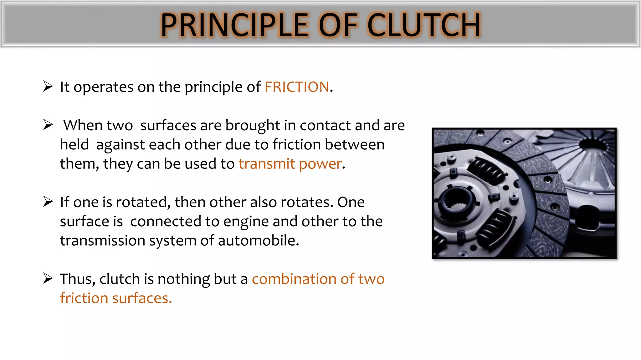 PRINCIPLE OF CLUTCH
 It operates on the principle of FRICTION.
 When two surfaces are brought in contact and are
held against each other due to friction between
them, they can be used to transmit power.
 If one is rotated, then other also rotates. One
surface is connected to engine and other to the
transmission system of automobile.
 Thus, clutch is nothing but a combination of two
friction surfaces.
 