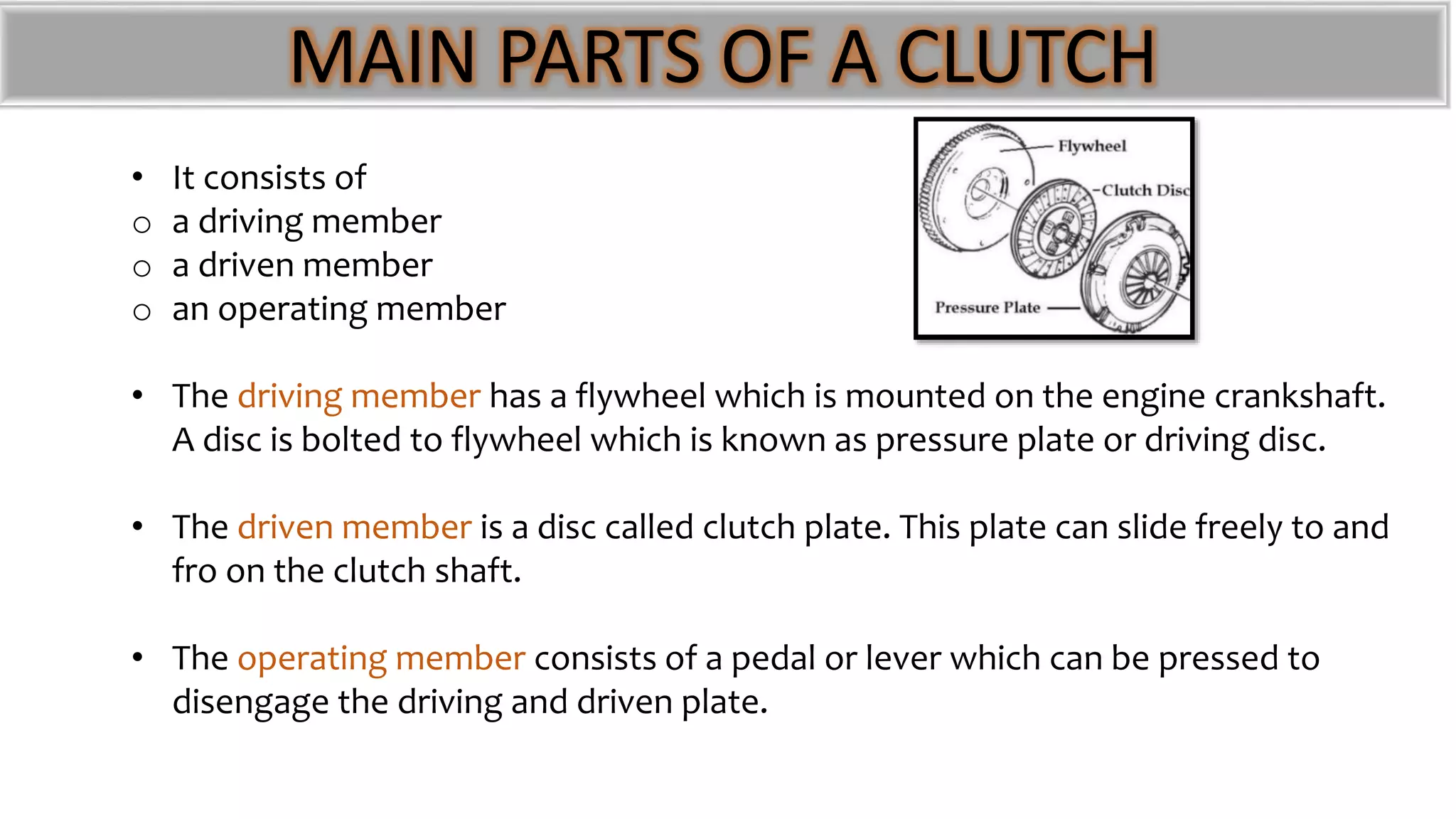MAIN PARTS OF A CLUTCH
• It consists of
o a driving member
o a driven member
o an operating member
• The driving member has a flywheel which is mounted on the engine crankshaft.
A disc is bolted to flywheel which is known as pressure plate or driving disc.
• The driven member is a disc called clutch plate. This plate can slide freely to and
fro on the clutch shaft.
• The operating member consists of a pedal or lever which can be pressed to
disengage the driving and driven plate.
 