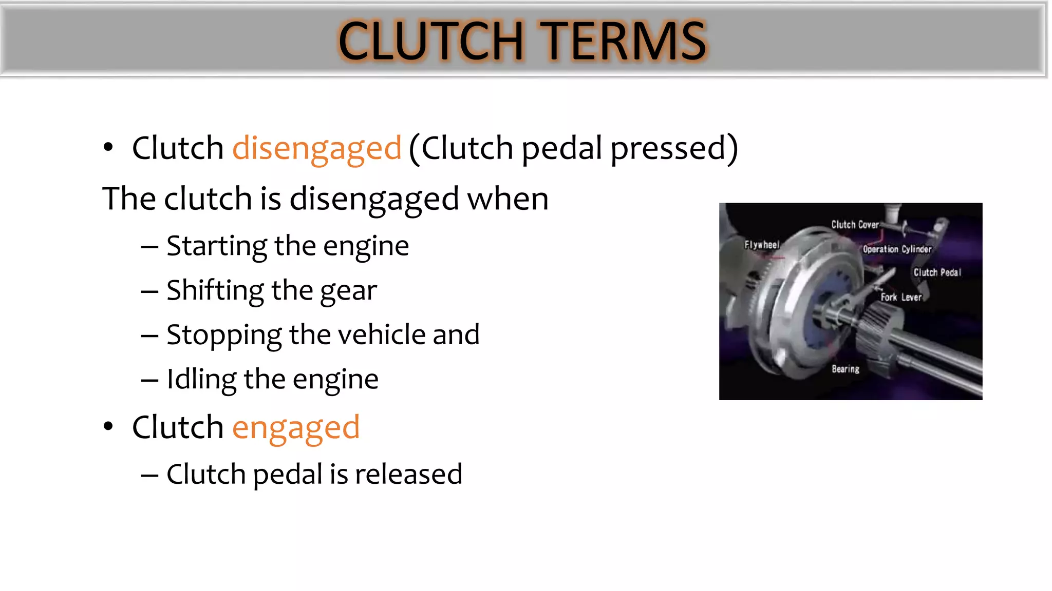 CLUTCH TERMS
• Clutch disengaged (Clutch pedal pressed)
The clutch is disengaged when
– Starting the engine
– Shifting the gear
– Stopping the vehicle and
– Idling the engine
• Clutch engaged
– Clutch pedal is released
 