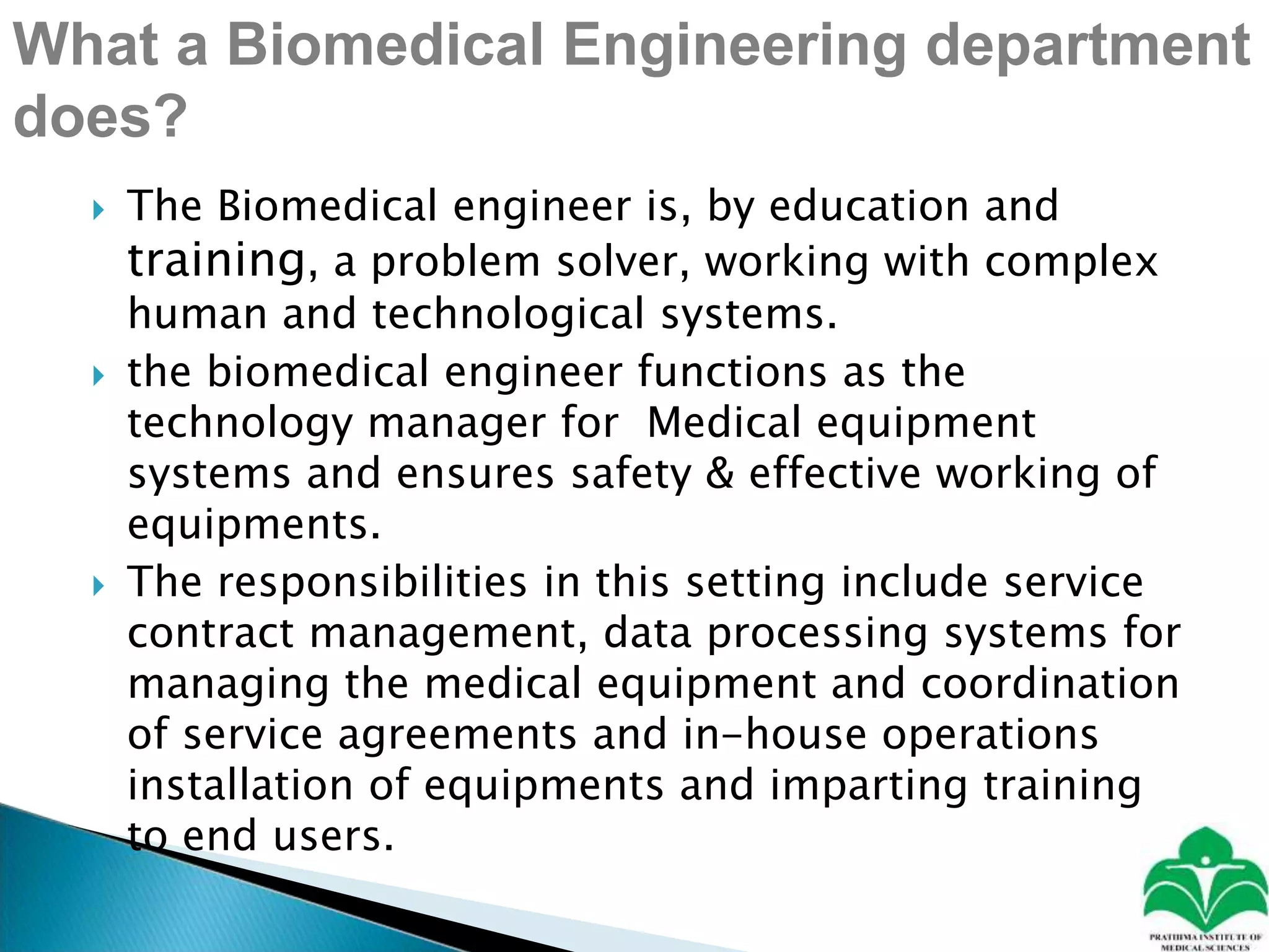 What a Biomedical Engineering department
does?
 The Biomedical engineer is, by education and
training, a problem solver, working with complex
human and technological systems.
 the biomedical engineer functions as the
technology manager for Medical equipment
systems and ensures safety & effective working of
equipments.
 The responsibilities in this setting include service
contract management, data processing systems for
managing the medical equipment and coordination
of service agreements and in-house operations
installation of equipments and imparting training
to end users.
 