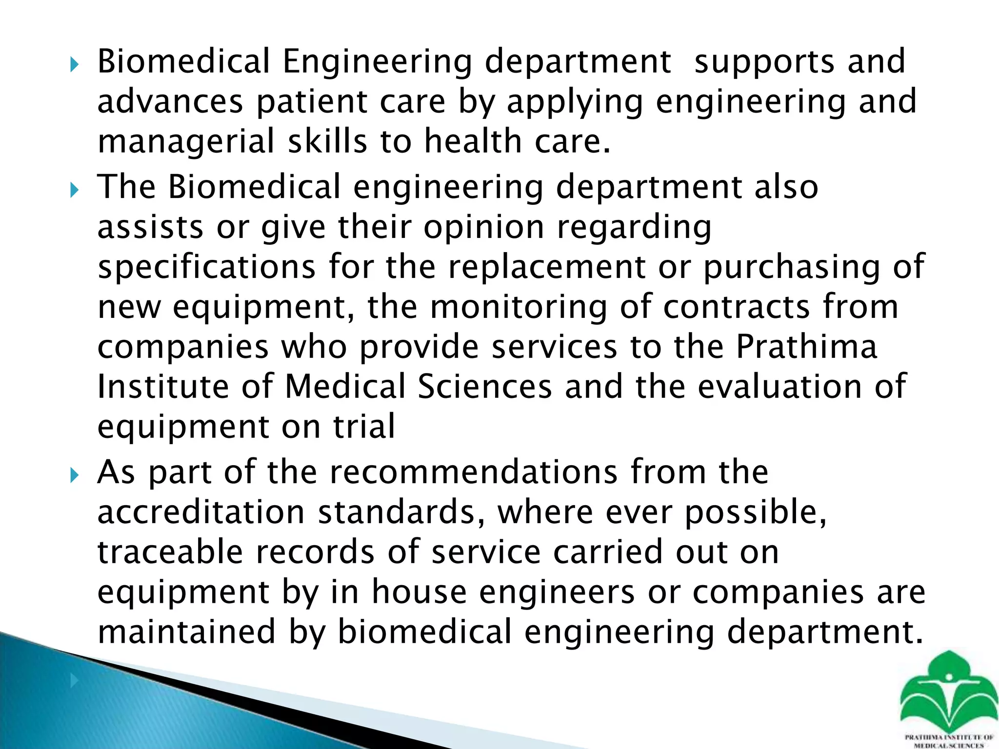  Biomedical Engineering department supports and
advances patient care by applying engineering and
managerial skills to health care.
 The Biomedical engineering department also
assists or give their opinion regarding
specifications for the replacement or purchasing of
new equipment, the monitoring of contracts from
companies who provide services to the Prathima
Institute of Medical Sciences and the evaluation of
equipment on trial
 As part of the recommendations from the
accreditation standards, where ever possible,
traceable records of service carried out on
equipment by in house engineers or companies are
maintained by biomedical engineering department.

 