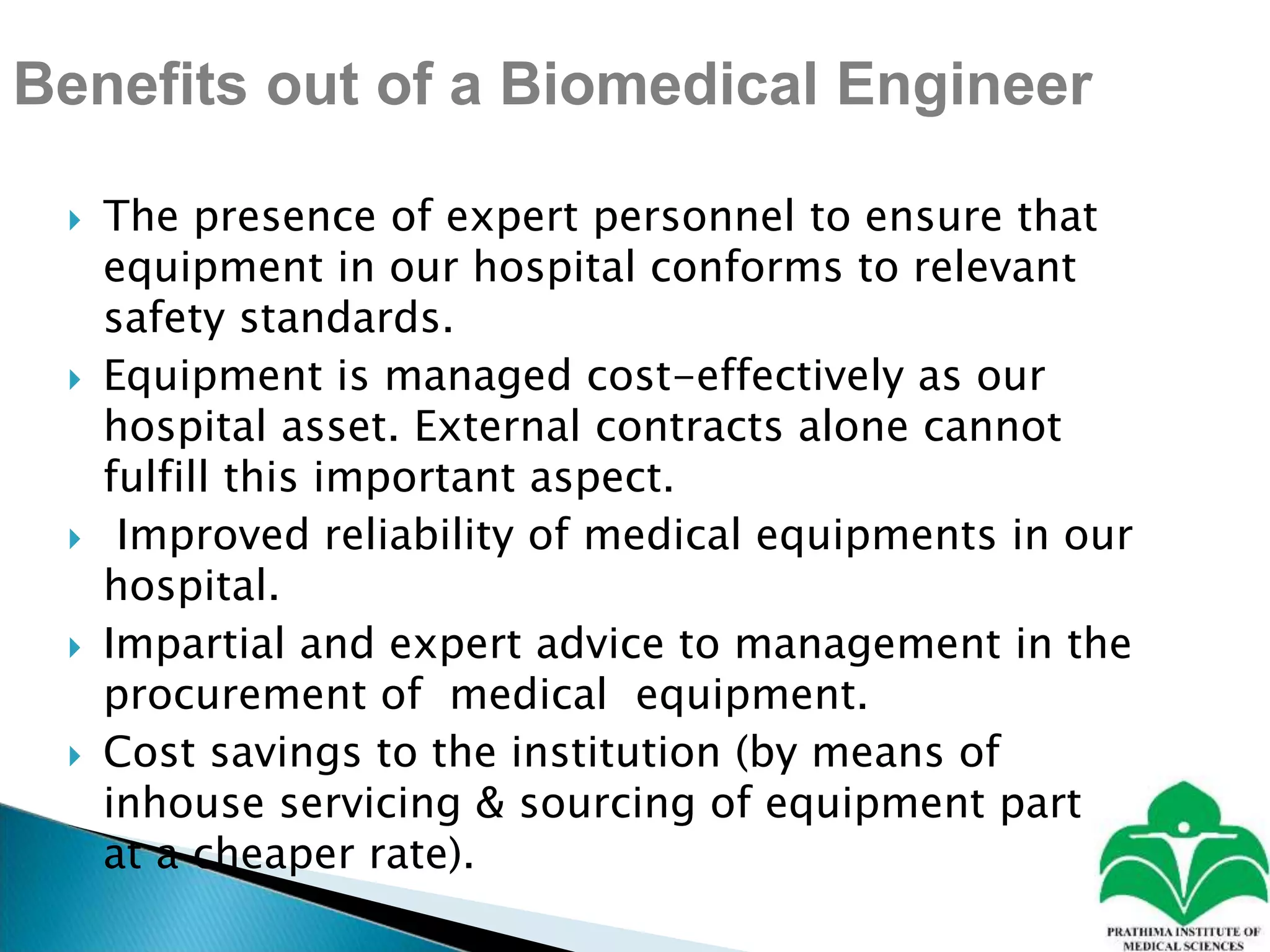 Benefits out of a Biomedical Engineer
 The presence of expert personnel to ensure that
equipment in our hospital conforms to relevant
safety standards.
 Equipment is managed cost-effectively as our
hospital asset. External contracts alone cannot
fulfill this important aspect.
 Improved reliability of medical equipments in our
hospital.
 Impartial and expert advice to management in the
procurement of medical equipment.
 Cost savings to the institution (by means of
inhouse servicing & sourcing of equipment part at
at a cheaper rate).
 