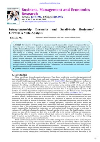 Business, Management and Economics
Research
ISSN(e): 2412-1770, ISSN(p): 2413-855X
Vol. 1, No. 7, pp: 92-100, 2015
URL: http://arpgweb.com/?ic=journal&journal=8&info=aims
92
Academic Research Publishing Group
Intrapreneurship Dynamics and Small-Scale Businesses’
Growth: A Meta-Analysis
Udu Ama Aka Department of Business Management, Ebonyi State University, Abakaliki, Nigeria
1. Introduction
There are different forms of organizing businesses. These forms include sole proprietorship, partnership and
incorporated businesses. In all these forms, small-scale businesses are found in the incorporated forms of business as
seen in Sec 21(1) of Companies and Allied Matters Act, 1990 (CAMA, 1990). Incorporated businesses are business
organizations that are registered with share capital or guarantee. Sec 351(1) of CAMA 1990 clearly sets the
parameters for defining a small-scale business as a private company having a share capital with the amount of its
turnover in a year not more than two million naira, or such amount as may be fixed by the Corporate Affairs
Commission, (CAC); the directors between them hold not less than 51% of its equity capital and none of the
members is a member of government corporation or agency or its nominees. So, for the Act, for any company to be
qualified as a small scale business, it must first be a private company having shares (Udu and Udu, 2015).
The foregoing description of a small scale business helps to create the boundaries between small scale business
and micro business. Micro businesses are in the main found in every sector; do not have shareholders and most
importantly hold the hub for apprenticeship practices. The distinction is important because too often micro
businesses are regarded as small scale businesses. However, apart from other distinguishing features between the
two, the concern of this paper lies on the aspect of engaging apprentices. Apprentices are mentees who do not
receive any wage or salary within the period of their mentorship. Small-scale businesses do not have apprentices but
employees. Few of the employees of small scale businesses in most cases have the capacity of ensuring that the
creative energies of the founders of the business are not easily extinct though their activities are in most cases at
variance with established policies and procedures. The employees that help to ensure that the philosophies, missions,
visions and ideas of the founders are kept alive as to add value to the societal wellbeing are intrapreneurs.
Intrapreneurship relates to proactive initiatives of individual employees to improve work procedures or products
and/or to explore and exploit business opportunities. The new ideas intrapreneurs bring to bear on the existing
business creates the leeway to success and continuity.
Small-scale businesses abound in Abakaliki. Many of the existing small-scale businesses have existed for years
that they seem not to be adding value to societal wellbeing. The products and services they offer are taken for lack of
competitive offerings. As a result expansion has been difficult. Few of the small-scale businesses engage people
who are experts in their bias areas and are entrepreneurially inclined. Those small-scale businesses that are lucky to
have intrapreneurs do things differently and add value to societal wellbeing. The Capital city of Ebonyi state is
Abakaliki. The small-scale businesses found in Abakaliki comprise hotels and restaurants, mining and quarrying,
wholesale and retailing, transportation, manufacturing, building and construction and education. The thrust of the
Abstract: The objective of the paper is to provide an in depth analysis of the concept of intrapreneurship and
how it is a leeway to the success of small-scale businesses in South East Nigeria. Extant literature were reviewed
and the theoretical framework is anchored on the psychological innovation entrepreneurship theory propounded
by Schumpeter in1938 in which he describes the entrepreneur as one forsaking well-trodden paths to open up
new territory and as turning dreams into reality. A structured questionnaire that gauged the structure; size,
control, organizational and communications levels of Small Scale Businesses, in relation with intrapreneurship
was developed and administered to small scale businesses. Data collected were analysed using the Pearson‟s
product moment correlation, t-test and three (3) simple regression models. Also to show that the data satisfies the
conditions for parametric analysis, the F-Statistic linearity test and Shapiro-Wilk‟s test of normality was also
conducted using the SPSS version 20.0. However, from the data analysis, it was found that small-scale business
growth is enhanced through intrapreneurship activities. Consequently it is recommended that small-scale owners
should engage people with entrepreneurship orientations.
Keywords: Small-scale business; Intrapreneurship; Enterprises; Skills.
 