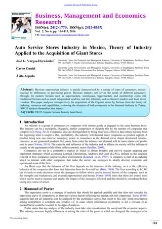 Business, Management and Economics
Research
ISSN(e): 2412-1770, ISSN(p): 2413-855X
Vol. 2, No. 6, pp: 104-113, 2016
URL: http://arpgweb.com/?ic=journal&journal=8&info=aims
*Corresponding Author
104
Academic Research Publishing Group
Auto Service Stores Industry in Mexico, Theory of Industry
Applied to the Acquisition of Giant Stores
José G. Vargas-Hernández* University Center for Economic and Managerial Sciences, University of Guadalajara, Periférico Norte
799 Edif. G201-7, Núcleo Universitario Los Belenes, Zapopan, Jalisco, 45100, México
Carlos Daniel University Center for Economic and Managerial Sciences, University of Guadalajara, Periférico Norte
799 Edif. G201-7, Núcleo Universitario Los Belenes, Zapopan, Jalisco, 45100, México
Ávila Zepeda University Center for Economic and Managerial Sciences, University of Guadalajara, Periférico Norte
799 Edif. G201-7, Núcleo Universitario Los Belenes, Zapopan, Jalisco, 45100, México
1. Introduction
An industry is a group of companies or companies with similar goods or engaged in the same business twist.
The industry can be a monopoly, oligopoly, perfect competition or duopoly this by the number of companies that
compete in it (Peng, 2012). Companies also are distinguished by being more cost-effective than others because from
the beginning what is sought is that, profitability, the industry will demand many companies as product support. A
product being new can exercise monopoly power in consumers as the demand curve slopes downward remains.
However, as are generated products like, more firms enter the industry and demand will be more elastic and profits
tend to zero (Varian, 2010). The capacity and influence of the industry and its effects on society will be influenced
largely by the agreements of the firms in the economic sector (Spulber, 2005).
Companies are set in a competitive market in which to obtain benefits and survive require adapting and
implement strategies which according Learned, Christensen, Andrews and Guth (LCAG), defined as the essential
concept of how companies interact in their environment (Learned et al., 1969). A company is part of an industry
which to interact with other companies that make the sector, use strategies to ideally develop economic and
operational areas of the firm.
Joe Brian says that the behavior of the firm depends on the structure of the industry, as it is the collective
behavior of the companies that form that determine how the firm will act (Bain, 1968). The firm according to LCAG
has its tools to make decisions about the strategies to follow which can be internal factors of the company, such as
the strengths and weaknesses, and external opportunities and threats. Porter (1983) notes that there are several tools
which can be used to measure and predict the impact of the strategies followed and that should be considered before
taking any course of action.
2. Diamond of Porter
The experience curve is a strategy of analysis that should be applied carefully and that does not consider the
experience curve of competitors, as there are various factors affecting the market, not only experience. Porter (1980)
suggests that not all industries can be analyzed by the experience curves, but resort to this only when information
among competitors is complete and reliable, i.e. in cases where information asymmetry is not a relevant or as
marked factor could be resorted to this type of analysis.
Porter states that any analysis of the industry must take into consideration the social and the economic aspects.
The industry structure highly influences in setting the rules of the game in which are designed the strategies to be
Abstract: Mexican supermarket industry is mainly characterized by a variety of types of consumers, mainly
marked by differences in purchasing power. Mexican industry self serves the needs of different consumers
through: (i) modern formats such as supermarkets, warehouses, hypermarkets and membership clubs; (ii)
traditional formats such as small independent sundries; and (iii) informal, such as farmers' markets and local street
vendors. This paper analyzes retrospectively the acquisition of the Gigante stores by Soriana from the theory of
industry, resources and capabilities, reviewing the situation of both companies in the diamond industry by Porter,
SWOT analysis themselves that theory.
Keywords: SWOT; Gigante; Soriana; Industry based theory.
 