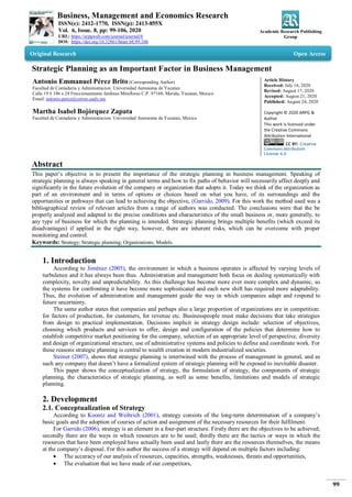 Business, Management and Economics Research
ISSN(e): 2412-1770, ISSN(p): 2413-855X
Vol. 6, Issue. 8, pp: 99-106, 2020
URL: https://arpgweb.com/journal/journal/8
DOI: https://doi.org/10.32861/bmer.68.99.106
Academic Research Publishing
Group
99
Original Research Open Access
Strategic Planning as an Important Factor in Business Management
Antonio Emmanuel Pérez Brito (Corresponding Author)
Facultad de Contaduria y Administracion. Universidad Autonoma de Yucatan
Calle 19 # 186 x 24 Fraccionamiento Jardines Miraflores C.P. 97168, Merida, Yucatan, Mexico
Email: antonio.perez@correo.uady.mx
Martha Isabel Bojórquez Zapata
Facultad de Contaduria y Administracion. Universidad Autonoma de Yucatan, Mexico
Article History
Received: July 16, 2020
Revised: August 17, 2020
Accepted: August 21, 2020
Published: August 24, 2020
Copyright © 2020 ARPG &
Author
This work is licensed under
the Creative Commons
Attribution International
CC BY: Creative
Commons Attribution
License 4.0
Abstract
This paper’s objective is to present the importance of the strategic planning in business management. Speaking of
strategic planning is always speaking in general terms and how to fix paths of behavior will necessarily affect deeply and
significantly in the future evolution of the company or organization that adopts it. Today we think of the organization as
part of an environment and in terms of options or choices based on what you have, of its surroundings and the
opportunities or pathways that can lead to achieving the objective, (Garrido, 2009). For this work the method used was a
bibliographical review of relevant articles from a range of authors was conducted. The conclusions were that the be
properly analyzed and adapted to the precise conditions and characteristics of the small business or, more generally, to
any type of business for which the planning is intended. Strategic planning brings multiple benefits (which exceed its
disadvantages) if applied in the right way, however, there are inherent risks, which can be overcome with proper
monitoring and control.
Keywords: Strategy; Strategic planning; Organizations; Models.
1. Introduction
According to Jiménez (2005), the environment in which a business operates is affected by varying levels of
turbulence and it has always been thus. Administration and management both focus on dealing systematically with
complexity, novelty and unpredictability. As this challenge has become more ever more complex and dynamic, so
the systems for confronting it have become more sophisticated and each new shift has required more adaptability.
Thus, the evolution of administration and management guide the way in which companies adapt and respond to
future uncertainty.
The same author states that companies and perhaps also a large proportion of organizations are in competition:
for factors of production, for customers, for revenue etc. Businesspeople must make decisions that take strategies
from design to practical implementation. Decisions implicit in strategy design include: selection of objectives,
choosing which products and services to offer, design and configuration of the policies that determine how to
establish competitive market positioning for the company, selection of an appropriate level of perspective, diversity
and design of organizational structure, use of administrative systems and policies to define and coordinate work. For
these reasons strategic planning is central to wealth creation in modern industrialized societies.
Steiner (2007), shows that strategic planning is intertwined with the process of management in general, and as
such any company that doesn’t have a formalized system of strategic planning will be exposed to inevitable disaster.
This paper shows the conceptualization of strategy, the formulation of strategy, the components of strategic
planning, the characteristics of strategic planning, as well as some benefits, limitations and models of strategic
planning.
2. Development
2.1. Conceptualization of Strategy
According to Koontz and Weihrich (2001), strategy consists of the long-term determination of a company’s
basic goals and the adoption of courses of action and assignment of the necessary resources for their fulfilment.
For Garrido (2006), strategy is an element in a four-part structure. Firstly there are the objectives to be achieved;
secondly there are the ways in which resources are to be used; thirdly there are the tactics or ways in which the
resources that have been employed have actually been used and lastly there are the resources themselves, the means
at the company’s disposal. For this author the success of a strategy will depend on multiple factors including:
 The accuracy of our analysis of resources, capacities, strengths, weaknesses, threats and opportunities,
 The evaluation that we have made of our competitors,
 