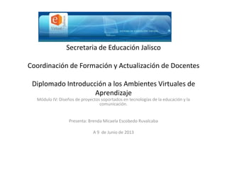 Secretaria de Educación Jalisco
Coordinación de Formación y Actualización de Docentes
Diplomado Introducción a los Ambientes Virtuales de
Aprendizaje
Módulo IV: Diseños de proyectos soportados en tecnologías de la educación y la
comunicación.
Presenta: Brenda Micaela Escobedo Ruvalcaba
A 9 de Junio de 2013
 