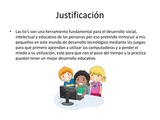 Justificación
• Las tic’s son una herramienta fundamental para el desarrollo social,
intelectual y educativo de las personas por eso pretendo inmiscuir a mis
pequeños en este mundo de desarrollo tecnológico mediante los juegos
para que primero aprendan a utilizar las computadoras y a perder el
miedo a su utilización, esto para que con el paso del tiempo y la practica
puedan tener un mejor desarrollo educativo.
 
