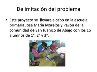 Delimitación del problema
• Este proyecto se llevara a cabo en la escuela
primaria José María Morelos y Pavón de la
comunidad de San Juanico de Abajo con los 15
alumnos de 1°, 2° y 3°.
 