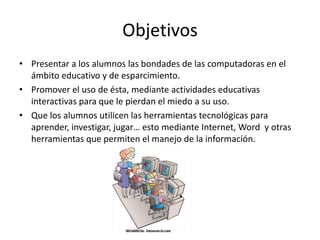 Objetivos
• Presentar a los alumnos las bondades de las computadoras en el
ámbito educativo y de esparcimiento.
• Promover el uso de ésta, mediante actividades educativas
interactivas para que le pierdan el miedo a su uso.
• Que los alumnos utilicen las herramientas tecnológicas para
aprender, investigar, jugar… esto mediante Internet, Word y otras
herramientas que permiten el manejo de la información.
 