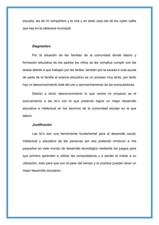 escuela, las de mi compañero y la mía y en dado caso las de los cyber cafés
que hay en la cabecera municipal.
Diagnóstico
Por la situación de las familias de la comunidad donde laboro y
formación educativa de los padres los niños se les complica cumplir con las
tareas debido a que trabajan por las tardes, también por la escasa o nula ayuda
de parte de la familia el avance educativo es un proceso muy lento, por tanto
hay un desconocimiento total del uso y aprovechamiento de las computadoras.
Debido a dicho desconocimiento lo que centra mi proyecto es el
acercamiento a las tic’s con lo que pretendo lograr un mejor desarrollo
educativo e intelectual en los alumnos de la comunidad escolar en la que
laboro.
Justificación
Las tic’s son una herramienta fundamental para el desarrollo social,
intelectual y educativo de las personas por eso pretendo inmiscuir a mis
pequeños en este mundo de desarrollo tecnológico mediante los juegos para
que primero aprendan a utilizar las computadoras y a perder el miedo a su
utilización, esto para que con el paso del tiempo y la practica puedan tener un
mejor desarrollo educativo.
 