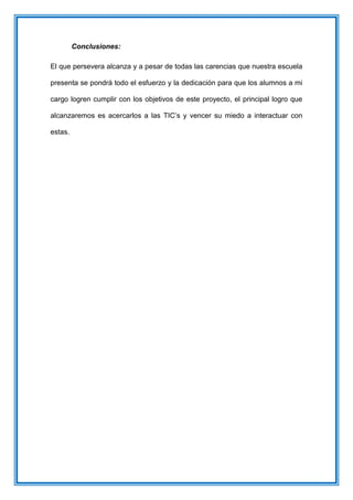 Conclusiones:
El que persevera alcanza y a pesar de todas las carencias que nuestra escuela
presenta se pondrá todo el esfuerzo y la dedicación para que los alumnos a mi
cargo logren cumplir con los objetivos de este proyecto, el principal logro que
alcanzaremos es acercarlos a las TIC’s y vencer su miedo a interactuar con
estas.
 