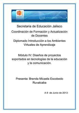 Secretaria de Educación Jalisco
Coordinación de Formación y Actualización
de Docentes
Diplomado Introducción a los Ambientes
Virtuales de Aprendizaje
Módulo IV: Diseños de proyectos
soportados en tecnologías de la educación
y la comunicación.
Presenta: Brenda Micaela Escobedo
Ruvalcaba
A 9 de Junio de 2013
 