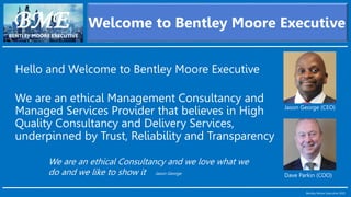 Hello and Welcome to Bentley Moore Executive
We are an ethical Management Consultancy and
Managed Services Provider that believes in High
Quality Consultancy and Delivery Services,
underpinned by Trust, Reliability and Transparency
BMEBENTLEY MOORE EXECUTIVE
Welcome to Bentley Moore Executive
Bentley Moore Executive 2020
Jason George (CEO)
Dave Parkin (COO)
We are an ethical Consultancy and we love what we
do and we like to show it Jason George
 