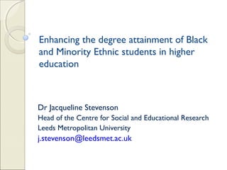 Enhancing the degree attainment of Black
and Minority Ethnic students in higher
education

Dr Jacqueline Stevenson
Head of the Centre for Social and Educational Research
Leeds Metropolitan University

j.stevenson@leedsmet.ac.uk

 