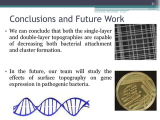 11
                                    Hannah Barber, MicroN BASE   10/15/11




 Conclusions and Future Work
• We can conclude that both the single-layer
  and double-layer topographies are capable
  of decreasing both bacterial attachment
  and cluster formation.


• In the future, our team will study the
  effects of surface topography on gene
  expression in pathogenic bacteria.
 