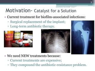 3
                                  Hannah Barber, MicroN BASE   10/15/11



Motivation- Catalyst for a Solution
• Current treatment for biofilm-associated infections:
  ▫ Surgical replacement of the implant;
  ▫ Long-term antibiotic therapy.




• We need NEW treatments because:
  ▫ Current treatments are expensive;
  ▫ They compound the antibiotic-resistance problem.
 