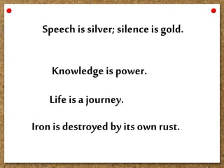 Knowledgeis power.
Life isa journey.
Speech is silver;silenceis gold.
Ironis destroyed byits own rust.
 