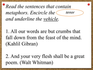 Read the sentences that contain
metaphors. Encircle the
and underline the vehicle.
1. All our words are but crumbs that
fall down from the feast of the mind.
(Kahlil Gibran)
2. And your very flesh shall be a great
poem. (Walt Whitman)
tenor
 