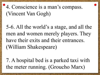4. Conscience is a man’s compass.
(Vincent Van Gogh)
5-6. All the world’s a stage, and all the
men and women merely players. They
have their exits and their entrances.
(William Shakespeare)
7. A hospital bed is a parked taxi with
the meter running. (Groucho Marx)
 
