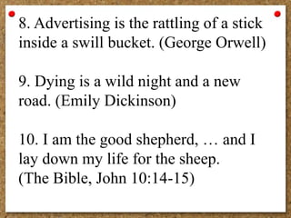8. Advertising is the rattling of a stick
inside a swill bucket. (George Orwell)
9. Dying is a wild night and a new
road. (Emily Dickinson)
10. I am the good shepherd, … and I
lay down my life for the sheep.
(The Bible, John 10:14-15)
 