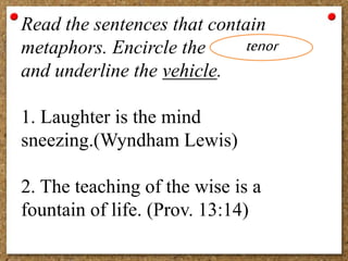 Read the sentences that contain
metaphors. Encircle the
and underline the vehicle.
1. Laughter is the mind
sneezing.(Wyndham Lewis)
2. The teaching of the wise is a
fountain of life. (Prov. 13:14)
tenor
 