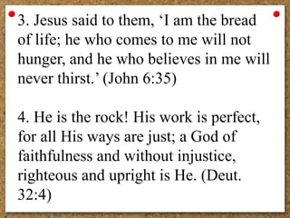 3. Jesus said to them, ‘I am the bread
of life; he who comes to me will not
hunger, and he who believes in me will
never thirst.’ (John 6:35)
4. He is the rock! His work is perfect,
for all His ways are just; a God of
faithfulness and without injustice,
righteous and upright is He. (Deut.
32:4)
 