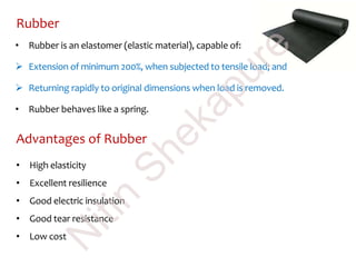 Rubber
• Rubber is an elastomer (elastic material), capable of:
 Extension of minimum 200%, when subjected to tensile load; and
 Returning rapidly to original dimensions when load is removed.
• Rubber behaves like a spring.
Advantages of Rubber
• High elasticity
• Excellent resilience
• Good electric insulation
• Good tear resistance
• Low cost
N
itin
Shekapure
 