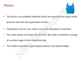 Plastics
• The plastics are synthetic materials which are moulded into shape under
pressure and with the application of heat.
• The plastics can be cast, rolled, extruded, laminated or machined.
• The name plastic has been derived form the state of plasticity existing
at a certain stage in their manufacturing.
• This makes it possible to give plastic products any desired shape.
N
itin
Shekapure
 