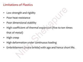 Limitations of Plastics
• Low strength and rigidity
• Poor heat resistance
• Poor dimensional stability
• High coefficient of thermal expansion (five to ten times
that of metal)
• High creep
• High deformation under continuous loading
• Embrittlement (make brittle) with age and hence short life.
N
itin
Shekapure
 