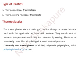 Type of Plastics
1. Thermoplastics or Thermoplasts
2. Thermosetting Plastics or Thermosets
Thermoplastics
The thermoplastics do not under go chemical change or do not become
hard with the application of heat and pressure. They remain soft at
elevated temperatures until they are hardened by cooling. They can be
repeatedly remoulded with the application of heat and pressure.
Commonly used thermoplastics : Celluloid, polyamide, polyethylene, teflon
poly-vinyl-chloride (P.V.C) etc.
N
itin
Shekapure
 