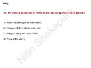 MCQ:
27. Mechanical properties of material are those properties which describe
a) Mechanical strength of the material.
b) Behavior of the material under use.
c) Fatigue strength of the material.
d) None of the above.
N
itin
Shekapure
 