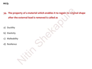 MCQ:
34. The property of a material which enables it to regain its original shape
after the external load is removed is called as
a) Ductility
b) Elasticity
c) Malleability
d) Resilience
N
itin
Shekapure
 