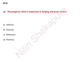 MCQ:
36. The property which is important in forging and press work is
a) Stiffness
b) Elasticity
c) Brittleness
d) Plasticity
N
itin
Shekapure
 