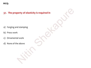 MCQ:
37. The property of elasticity is required in
a) Forging and stamping
b) Press work
c) Ornamental work
d) None of the above
N
itin
Shekapure
 
