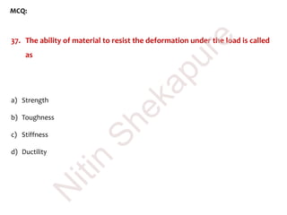MCQ:
37. The ability of material to resist the deformation under the load is called
as
a) Strength
b) Toughness
c) Stiffness
d) Ductility
N
itin
Shekapure
 