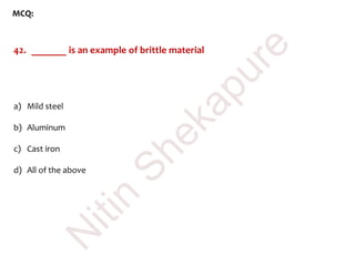 MCQ:
42. _______ is an example of brittle material
a) Mild steel
b) Aluminum
c) Cast iron
d) All of the above
N
itin
Shekapure
 