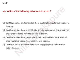 MCQ:
45. Which of the following statements is correct ?
a) Ductile as well as brittle materials show greater plastic deformation prior to
fracture.
b) Ductile materials show negligible plastic deformation while brittle material
show greater plastic deformation before fracture.
c) Ductile materials show greater plastic deformation while brittle material
show negligible plastic deformation before fracture.
d) Ductile as well as brittle materials show negligible plastic deformation
before fracture.
N
itin
Shekapure
 