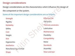 Design considerations
Design considerations are the characteristics which influence the design of
the component or the system.
Some of the important design considerations are as follows
Strength
Rigidity
Reliability
Safety
Cost
Weight
Size
Ergonomics
Aesthetics
Manufacturing method
Shape
Effective life
Vibrations
Thermal constrains
Lubrication
Maintenance
Flexibility
Compatibility
Noise
Standards
Assembly
Wear and tear
N
itin
Shekapure
 