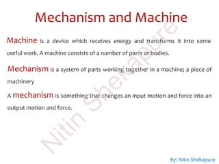Mechanism and Machine
By: Nitin Shekapure
Machine is a device which receives energy and transforms it into some
useful work. A machine consists of a number of parts or bodies.
Mechanism is a system of parts working together in a machine; a piece of
machinery
A mechanism is something that changes an input motion and force into an
output motion and force.
N
itin
Shekapure
 