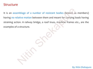 Structure
It is an assemblage of a number of resistant bodies (known as members)
having no relative motion between them and meant for carrying loads having
straining action. A railway bridge, a roof truss, machine frames etc., are the
examples of a structure.
By: Nitin Shekapure
N
itin
Shekapure
 