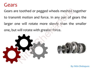 Gears
Gears are toothed or pegged wheels meshed together
to transmit motion and force. In any pair of gears the
larger one will rotate more slowly than the smaller
one, but will rotate with greater force.
By: Nitin Shekapure
N
itin
Shekapure
 