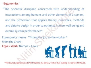 Ergonomics
“The scientific discipline concerned with understanding of
interactions among humans and other elements of a system,
and the profession that applies theory, principles, methods
and data to design in order to optimize human well-being and
overall system performance”.
Ergonomics means “fitting the job to the worker”
From the Greek
Ergo = Work Nomos = Laws
“The Goal of ergonomics is to ‘fit the job to the person,’ rather than making the person fit the job.
N
itin
Shekapure
 