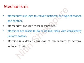 Mechanisms
• Mechanisms are used to convert between one type of motion
and another.
• Mechanisms are used to make machines.
• Machines are made to do repetitive tasks with consistently
uniform output.
• Machine is a device consisting of mechanisms to perform
intended tasks.
N
itin
Shekapure
 